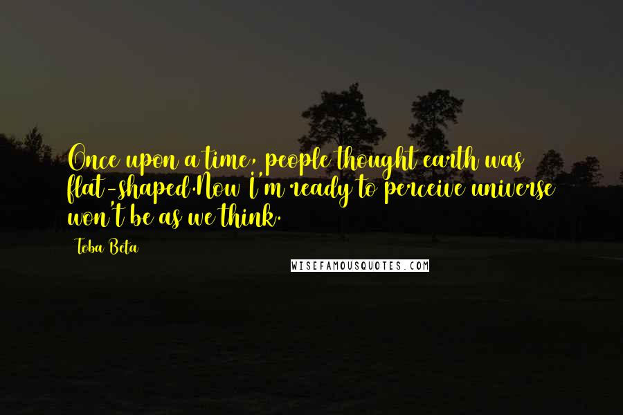 Toba Beta Quotes: Once upon a time, people thought earth was flat-shaped.Now I'm ready to perceive universe won't be as we think.