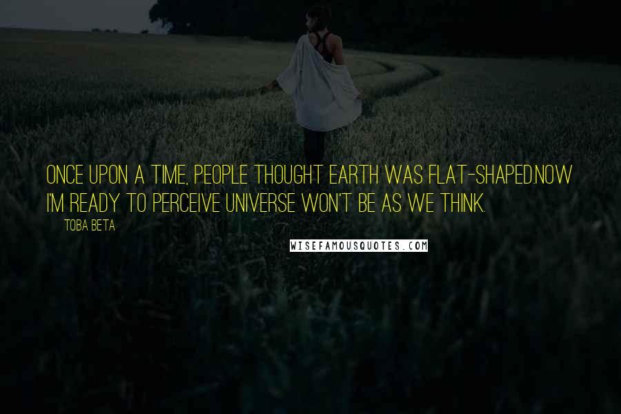 Toba Beta Quotes: Once upon a time, people thought earth was flat-shaped.Now I'm ready to perceive universe won't be as we think.