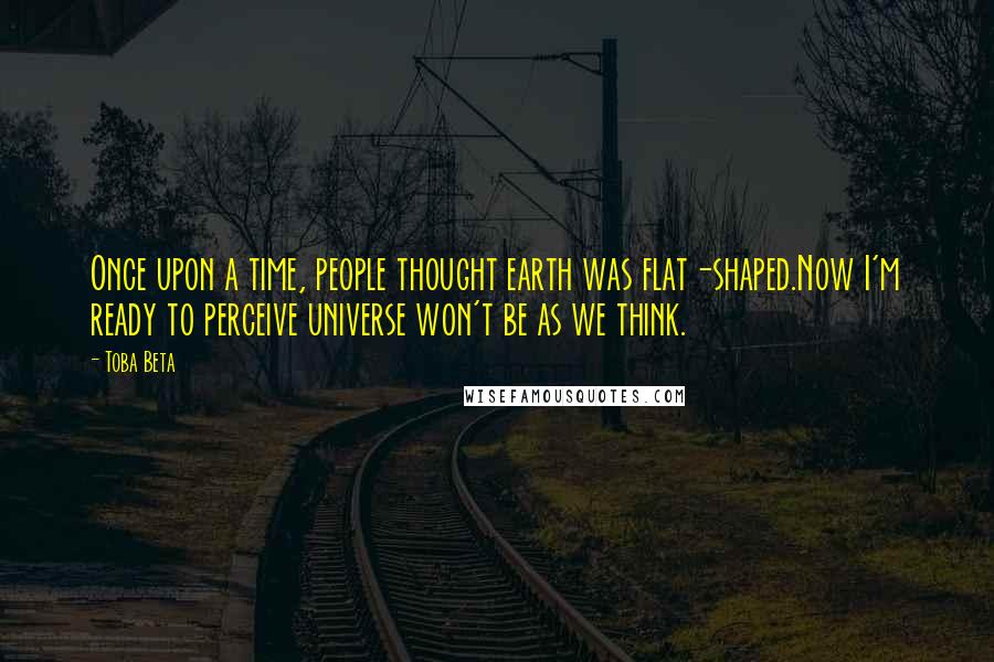 Toba Beta Quotes: Once upon a time, people thought earth was flat-shaped.Now I'm ready to perceive universe won't be as we think.