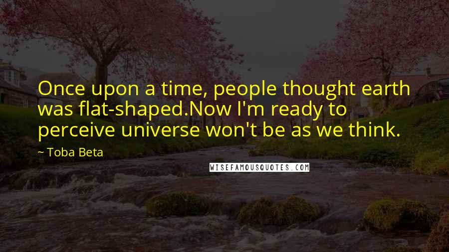 Toba Beta Quotes: Once upon a time, people thought earth was flat-shaped.Now I'm ready to perceive universe won't be as we think.