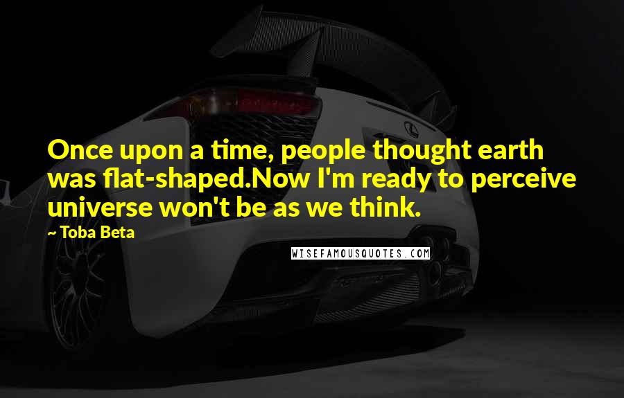 Toba Beta Quotes: Once upon a time, people thought earth was flat-shaped.Now I'm ready to perceive universe won't be as we think.