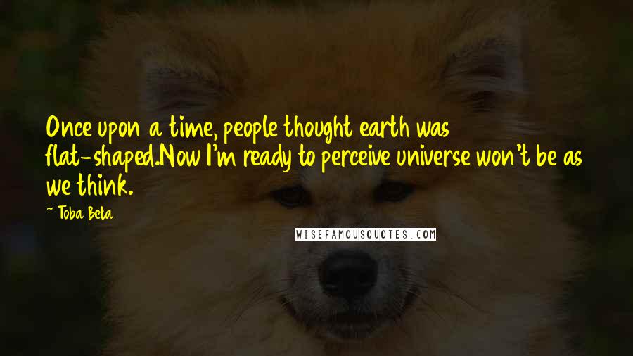 Toba Beta Quotes: Once upon a time, people thought earth was flat-shaped.Now I'm ready to perceive universe won't be as we think.