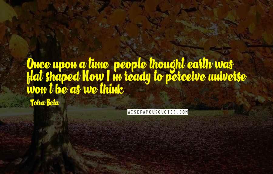 Toba Beta Quotes: Once upon a time, people thought earth was flat-shaped.Now I'm ready to perceive universe won't be as we think.