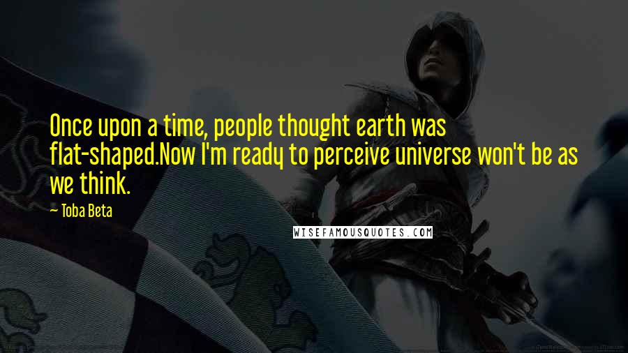 Toba Beta Quotes: Once upon a time, people thought earth was flat-shaped.Now I'm ready to perceive universe won't be as we think.