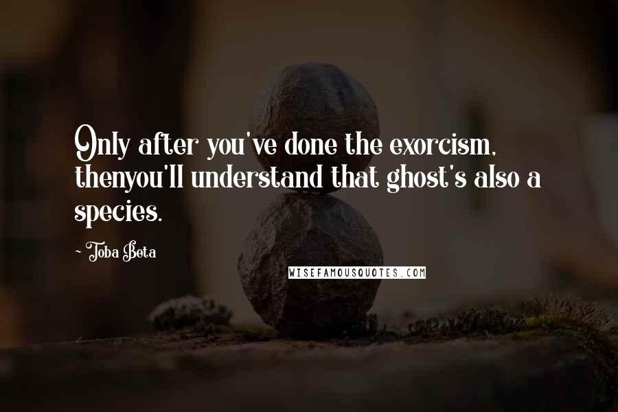 Toba Beta Quotes: Only after you've done the exorcism, thenyou'll understand that ghost's also a species.