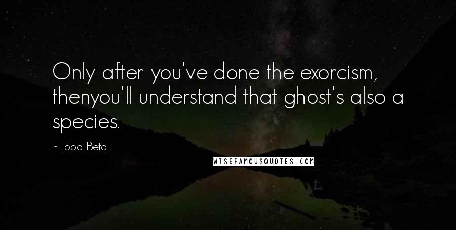 Toba Beta Quotes: Only after you've done the exorcism, thenyou'll understand that ghost's also a species.