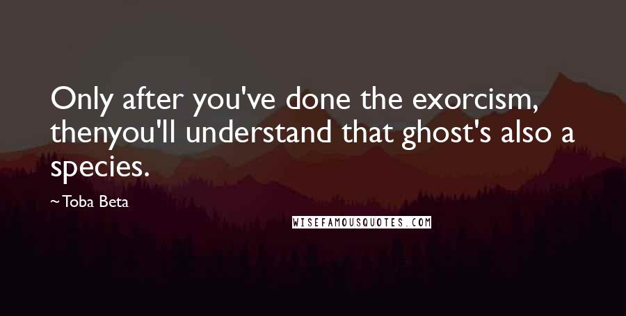 Toba Beta Quotes: Only after you've done the exorcism, thenyou'll understand that ghost's also a species.