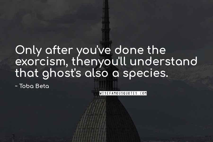 Toba Beta Quotes: Only after you've done the exorcism, thenyou'll understand that ghost's also a species.