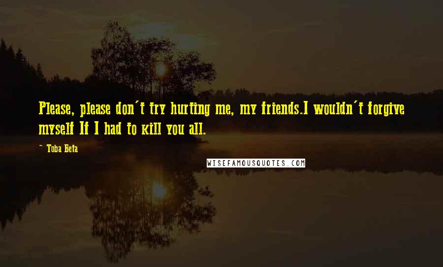 Toba Beta Quotes: Please, please don't try hurting me, my friends.I wouldn't forgive myself If I had to kill you all.