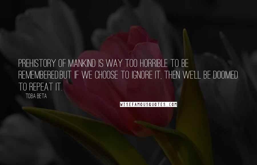 Toba Beta Quotes: Prehistory of mankind is way too horrible to be remembered.But if we choose to ignore it, then we'll be doomed to repeat it.