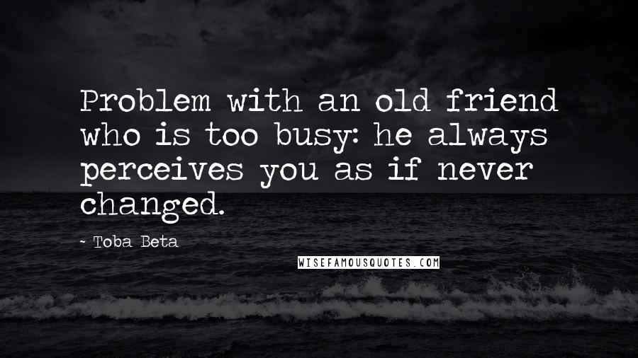 Toba Beta Quotes: Problem with an old friend who is too busy: he always perceives you as if never changed.
