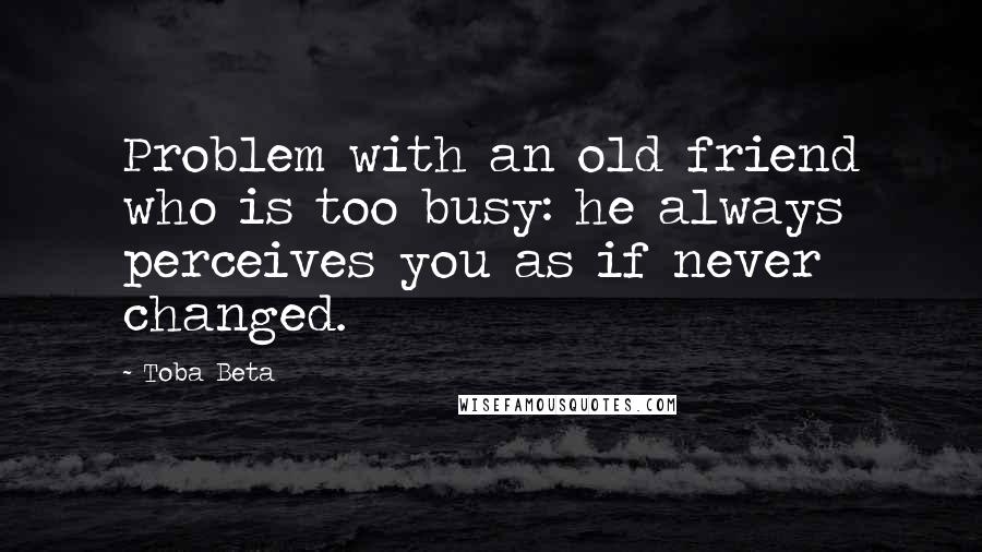 Toba Beta Quotes: Problem with an old friend who is too busy: he always perceives you as if never changed.