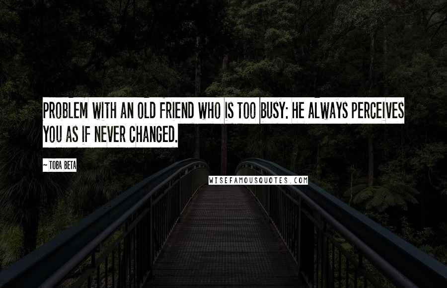 Toba Beta Quotes: Problem with an old friend who is too busy: he always perceives you as if never changed.