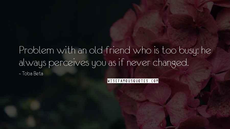 Toba Beta Quotes: Problem with an old friend who is too busy: he always perceives you as if never changed.