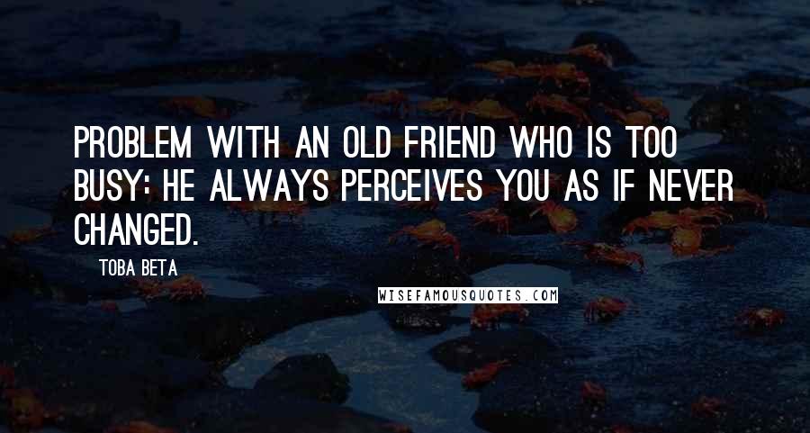 Toba Beta Quotes: Problem with an old friend who is too busy: he always perceives you as if never changed.