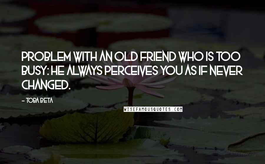 Toba Beta Quotes: Problem with an old friend who is too busy: he always perceives you as if never changed.