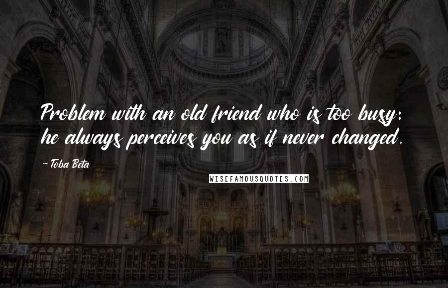Toba Beta Quotes: Problem with an old friend who is too busy: he always perceives you as if never changed.