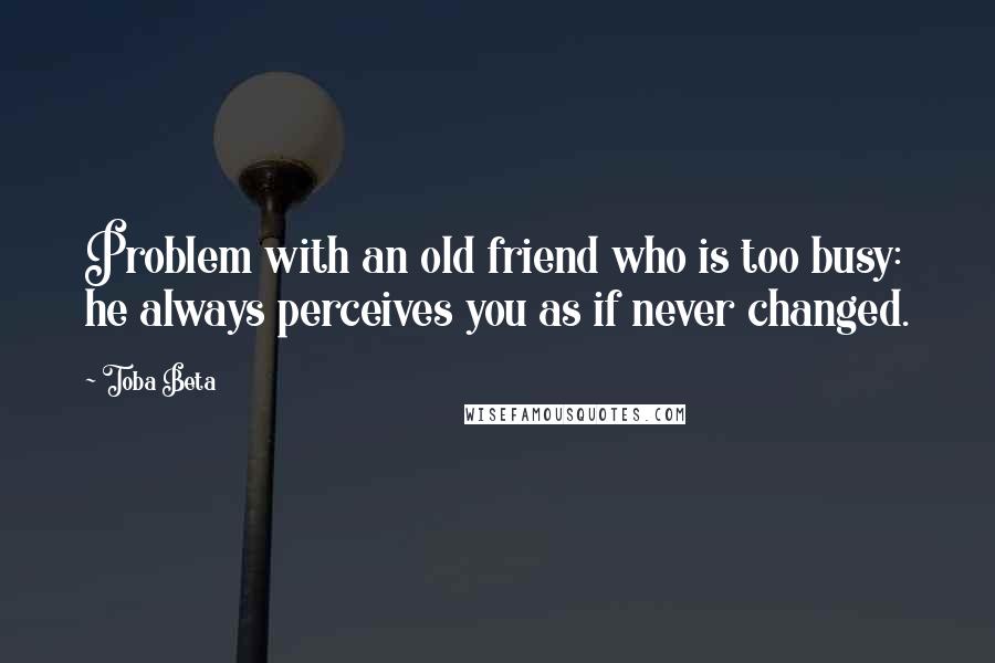 Toba Beta Quotes: Problem with an old friend who is too busy: he always perceives you as if never changed.