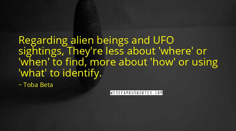 Toba Beta Quotes: Regarding alien beings and UFO sightings, They're less about 'where' or 'when' to find, more about 'how' or using 'what' to identify.