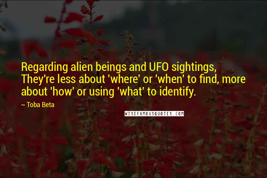 Toba Beta Quotes: Regarding alien beings and UFO sightings, They're less about 'where' or 'when' to find, more about 'how' or using 'what' to identify.