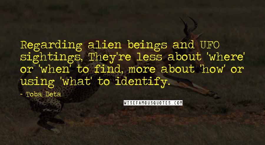 Toba Beta Quotes: Regarding alien beings and UFO sightings, They're less about 'where' or 'when' to find, more about 'how' or using 'what' to identify.