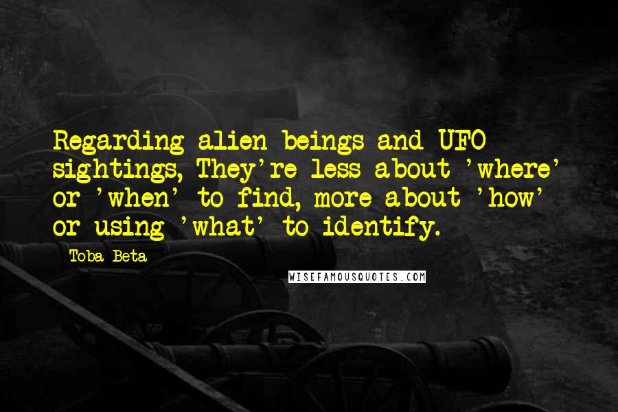 Toba Beta Quotes: Regarding alien beings and UFO sightings, They're less about 'where' or 'when' to find, more about 'how' or using 'what' to identify.