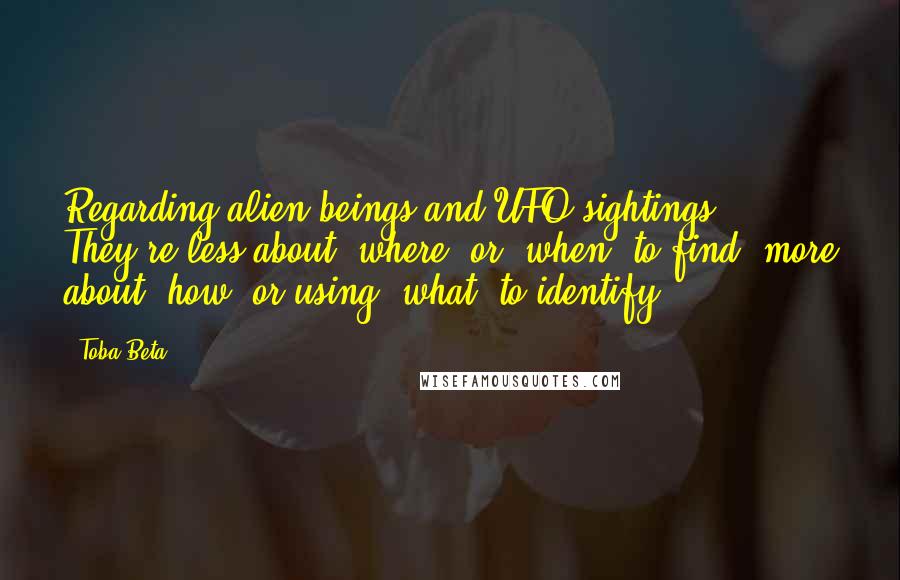 Toba Beta Quotes: Regarding alien beings and UFO sightings, They're less about 'where' or 'when' to find, more about 'how' or using 'what' to identify.