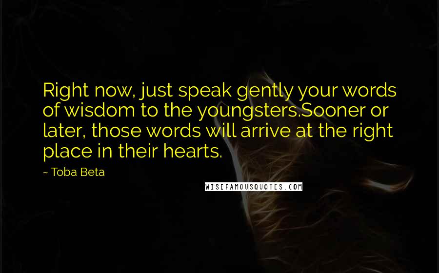 Toba Beta Quotes: Right now, just speak gently your words of wisdom to the youngsters.Sooner or later, those words will arrive at the right place in their hearts.