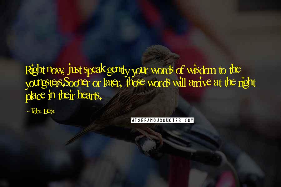 Toba Beta Quotes: Right now, just speak gently your words of wisdom to the youngsters.Sooner or later, those words will arrive at the right place in their hearts.