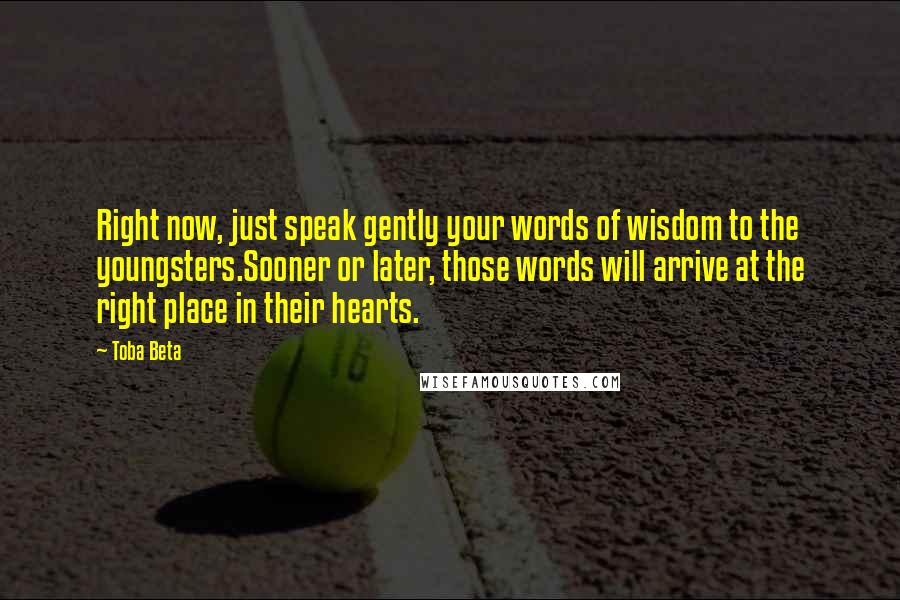 Toba Beta Quotes: Right now, just speak gently your words of wisdom to the youngsters.Sooner or later, those words will arrive at the right place in their hearts.