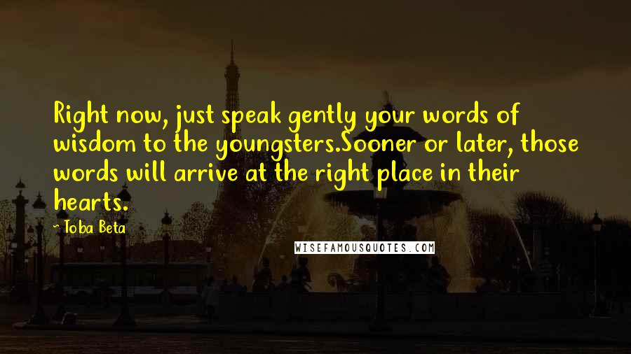 Toba Beta Quotes: Right now, just speak gently your words of wisdom to the youngsters.Sooner or later, those words will arrive at the right place in their hearts.