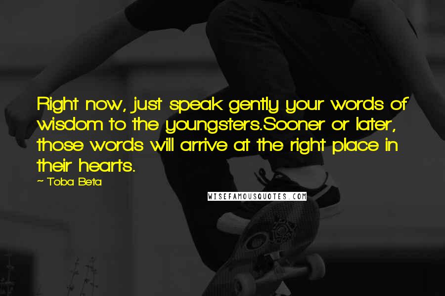 Toba Beta Quotes: Right now, just speak gently your words of wisdom to the youngsters.Sooner or later, those words will arrive at the right place in their hearts.