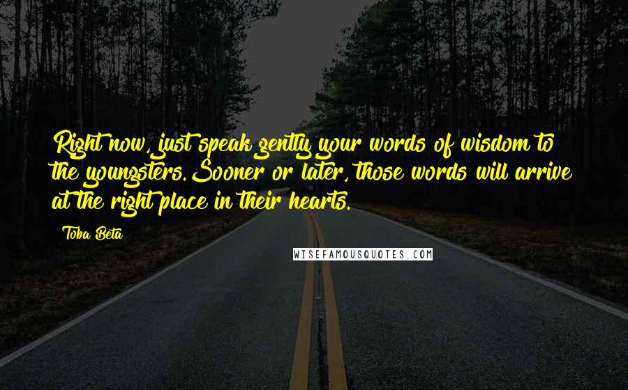 Toba Beta Quotes: Right now, just speak gently your words of wisdom to the youngsters.Sooner or later, those words will arrive at the right place in their hearts.