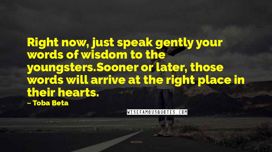 Toba Beta Quotes: Right now, just speak gently your words of wisdom to the youngsters.Sooner or later, those words will arrive at the right place in their hearts.
