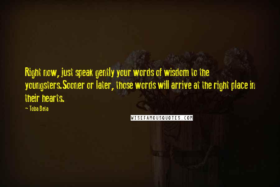 Toba Beta Quotes: Right now, just speak gently your words of wisdom to the youngsters.Sooner or later, those words will arrive at the right place in their hearts.