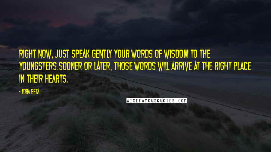 Toba Beta Quotes: Right now, just speak gently your words of wisdom to the youngsters.Sooner or later, those words will arrive at the right place in their hearts.