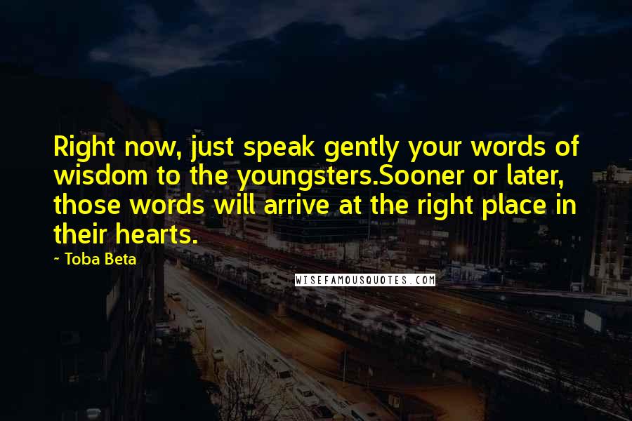 Toba Beta Quotes: Right now, just speak gently your words of wisdom to the youngsters.Sooner or later, those words will arrive at the right place in their hearts.