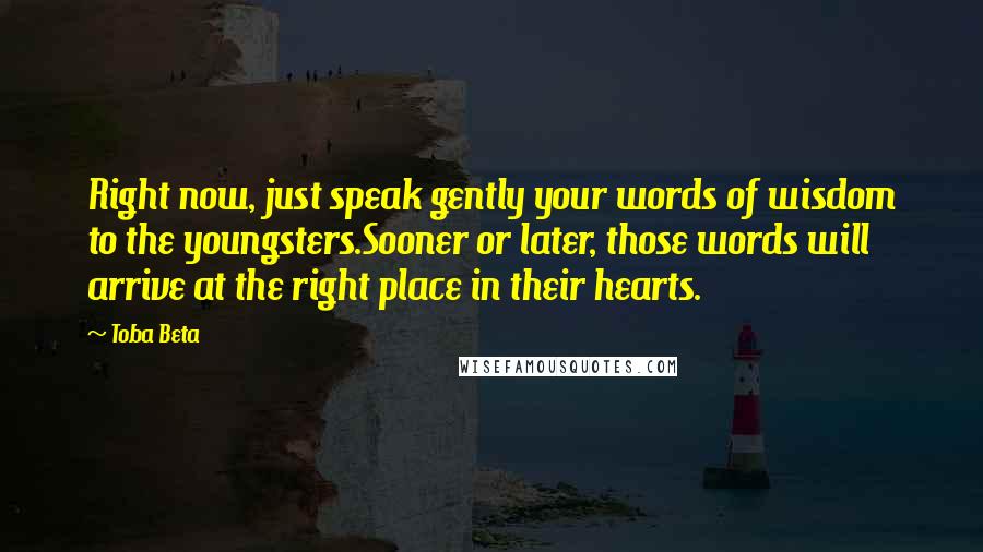 Toba Beta Quotes: Right now, just speak gently your words of wisdom to the youngsters.Sooner or later, those words will arrive at the right place in their hearts.