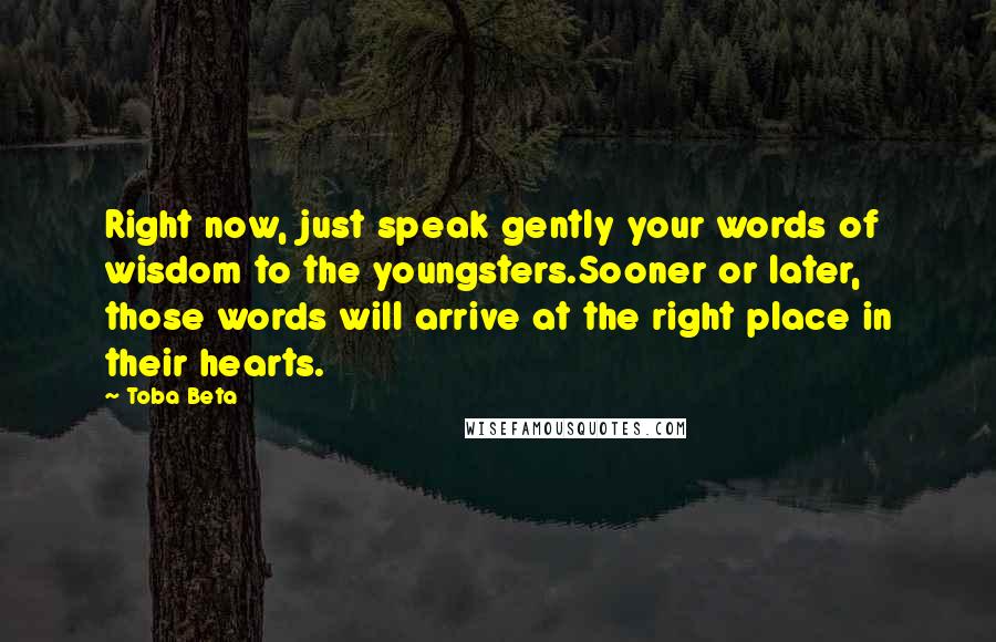 Toba Beta Quotes: Right now, just speak gently your words of wisdom to the youngsters.Sooner or later, those words will arrive at the right place in their hearts.