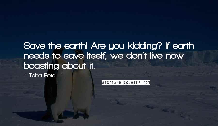 Toba Beta Quotes: Save the earth! Are you kidding? If earth needs to save itself, we don't live now boasting about it.