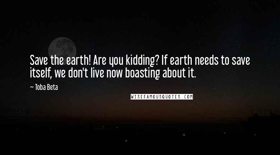 Toba Beta Quotes: Save the earth! Are you kidding? If earth needs to save itself, we don't live now boasting about it.