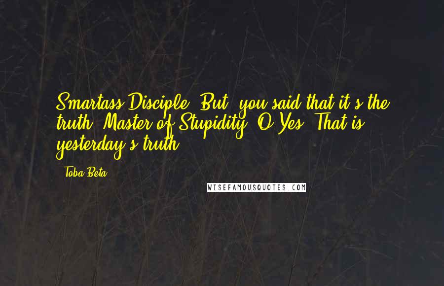 Toba Beta Quotes: Smartass Disciple: But, you said that it's the truth??Master of Stupidity: O Yes. That is yesterday's truth.