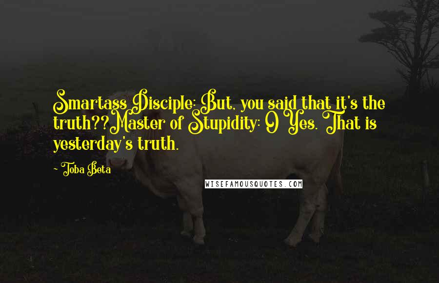 Toba Beta Quotes: Smartass Disciple: But, you said that it's the truth??Master of Stupidity: O Yes. That is yesterday's truth.