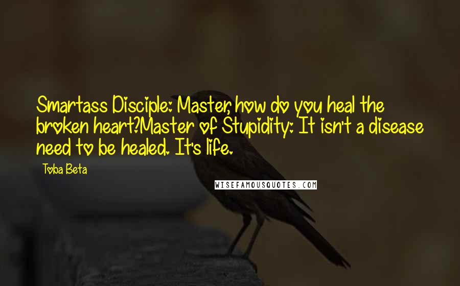 Toba Beta Quotes: Smartass Disciple: Master, how do you heal the broken heart?Master of Stupidity: It isn't a disease need to be healed. It's life.