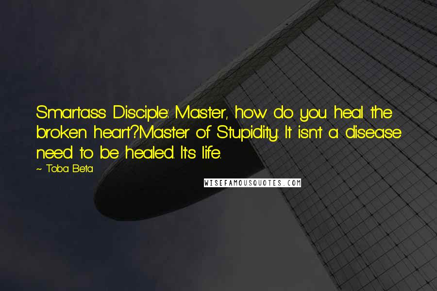 Toba Beta Quotes: Smartass Disciple: Master, how do you heal the broken heart?Master of Stupidity: It isn't a disease need to be healed. It's life.