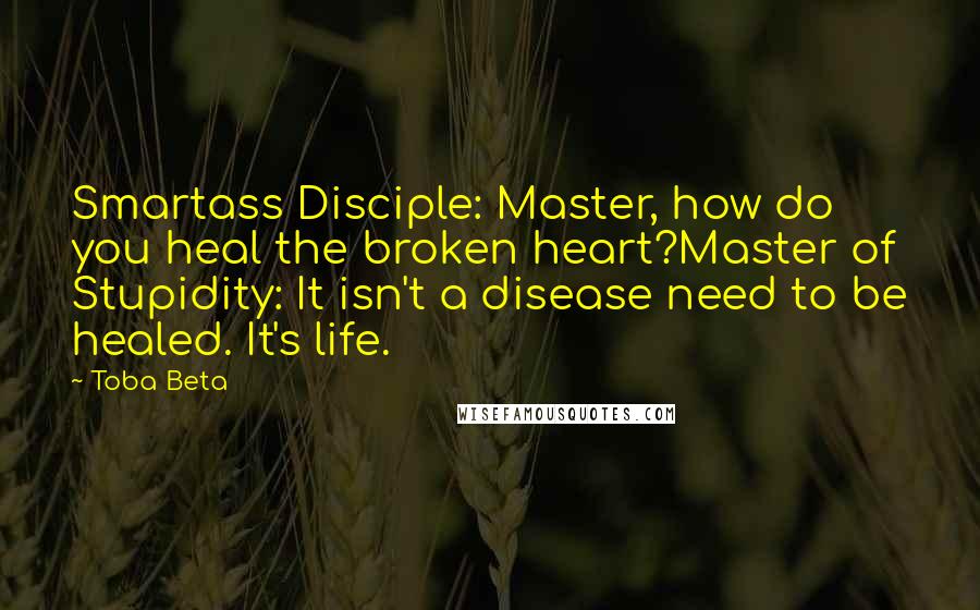 Toba Beta Quotes: Smartass Disciple: Master, how do you heal the broken heart?Master of Stupidity: It isn't a disease need to be healed. It's life.