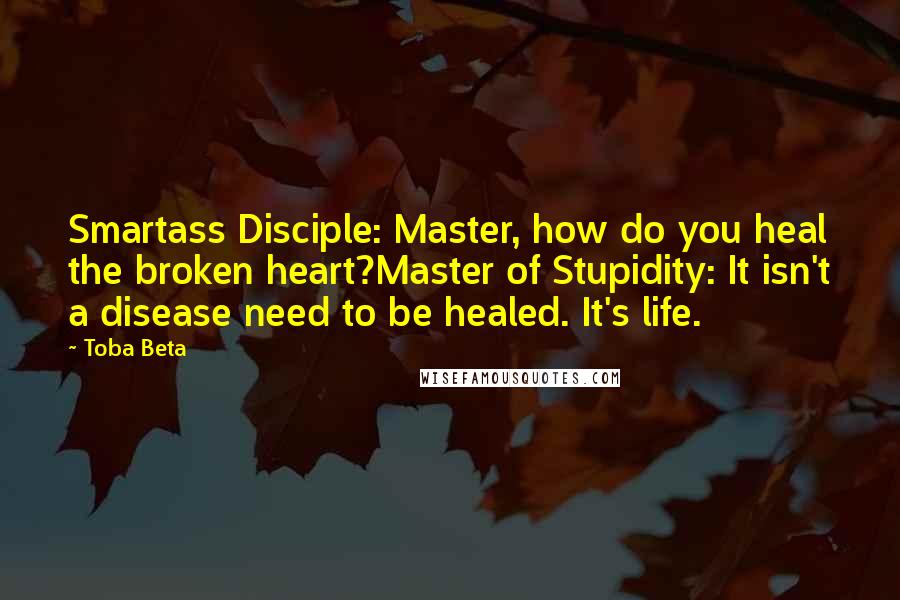 Toba Beta Quotes: Smartass Disciple: Master, how do you heal the broken heart?Master of Stupidity: It isn't a disease need to be healed. It's life.