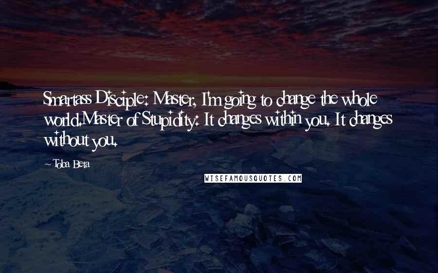 Toba Beta Quotes: Smartass Disciple: Master, I'm going to change the whole world.Master of Stupidity: It changes within you. It changes without you.