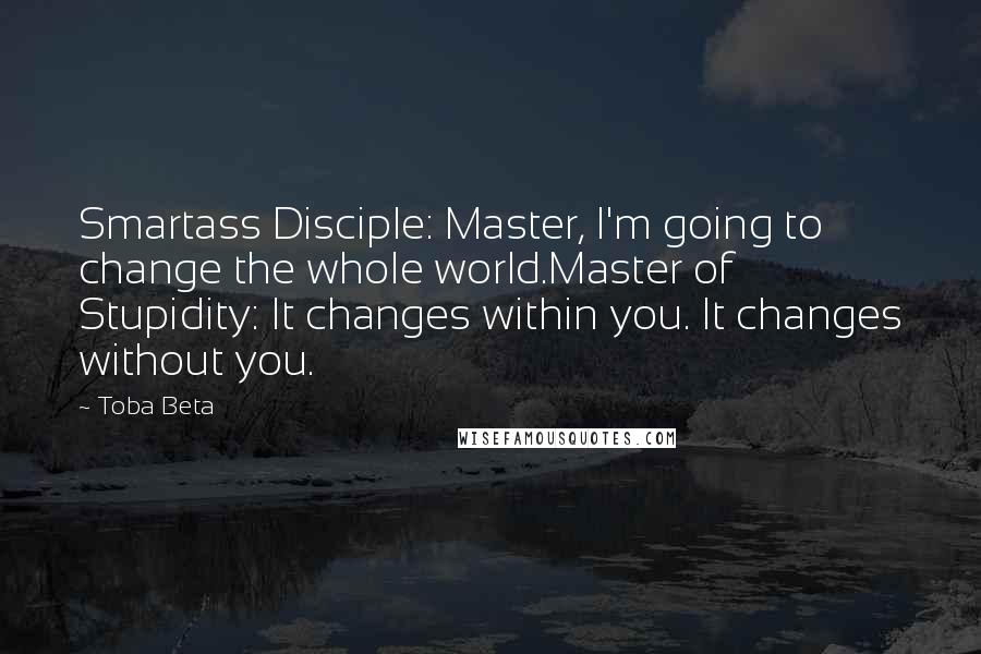 Toba Beta Quotes: Smartass Disciple: Master, I'm going to change the whole world.Master of Stupidity: It changes within you. It changes without you.