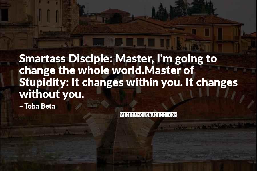 Toba Beta Quotes: Smartass Disciple: Master, I'm going to change the whole world.Master of Stupidity: It changes within you. It changes without you.